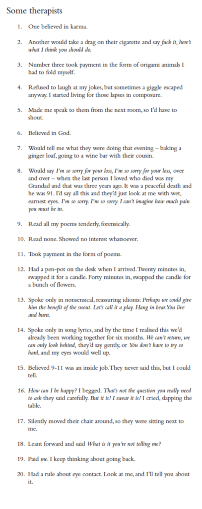 Some therapists
1. One believed in karma.
2. Another would take a drag on their cigarette and say fuck it, here’s what I think you should do.
3. Number three took payment in the form of origami animals I had to fold myself.
4. Refused to laugh at my jokes, but sometimes a giggle escaped anyway. I started living for those lapses in composure.
5. Made me speak to them from the next room, so I’d have to shout.
6. Believed in God.
7. Would tell me what they were doing that evening – baking a ginger loaf, going to a wine bar with their cousin.
8. Would say I’m so sorry for your loss, I’m so sorry for your loss, over and over – when the last person I loved who died was my Grandad and that was three years ago. It was a peaceful death and he was 91. I’d say all this and they’d just look at me with wet, earnest eyes. I’m so sorry. I’m so sorry. I can’t imagine how much pain you must be in.
9. Read all my poems tenderly, forensically.
10. Read none. Showed no interest whatsoever.
11. Took payment in the form of poems.
12. Had a pen-pot on the desk when I arrived. Twenty minutes in, swapped it for a candle. Forty minutes in, swapped the candle for a bunch of flowers.
13. Spoke only in nonsensical, reassuring idioms: Perhaps we could give him the benefit of the snout. Let’s call it a play. Hang in bear. You live and burn.
14. Spoke only in song lyrics, and by the time I realised this we’d already been working together for six months. We can’t return, we can only look behind, they’d say gently, or You don’t have to try so hard, and my eyes would well up.
15. Believed 9-11 was an inside job. They never said this, but I could tell.
16. How can I be happy? I begged. That’s not the question you really need to ask they said carefully. But it is! I swear it is! I cried, slapping the table.
17. Silently moved their chair around, so they were sitting next to me.
18. Leant forward and said What is it you’re not telling me?
19. Paid me. I keep thinking about going back.
20. Had a rule about eye contact. Look at me, and I’ll tell you about it.