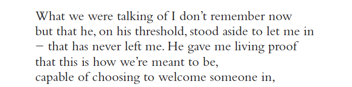 What we were talking of I don’t remember now
but that he, on his threshold, stood aside to let me in
− that has never left me. He gave me living proof
that this is how we’re meant to be,
capable of choosing to welcome someone in,