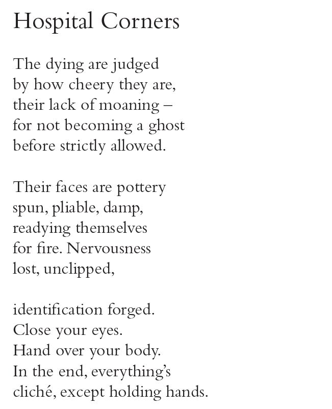 Hospital Corners
The dying are judged
by how cheery they are,
their lack of moaning –
for not becoming a ghost
before strictly allowed.
Their faces are pottery
spun, pliable, damp,
readying themselves
for fire. Nervousness
lost, unclipped,
identification forged.
Close your eyes.
Hand over your body.
In the end, everything’s
cliché, except holding hands.