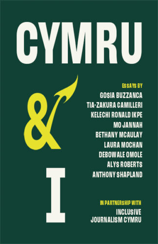 This cover shows large white text with a yellow ampersand on a dark green background. The end of the ampersand is a dragon’s tail. The text reads: Cymru & I. Essays By Gosia Buzzanca, Tia-Zakura Camilleri, Kelechi Ronald Ikpe, Mo Jannah, Bethany McAuley, Laura Mochan, Debowale Omole, Alys Roberts, Anthony Shapland. In Parntnership with Inclusive Journalism Cymru.
