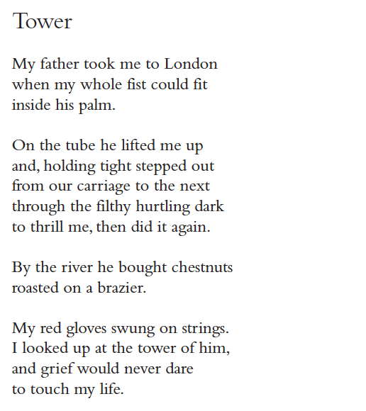Tower
My father took me to London
when my whole fist could fit
inside his palm.
On the tube he lifted me up
and, holding tight stepped out
from our carriage to the next
through the filthy hurtling dark
to thrill me, then did it again.
By the river he bought chestnuts
roasted on a brazier.
My red gloves swung on strings.
I looked up at the tower of him,
and grief would never dare
to touch my life.