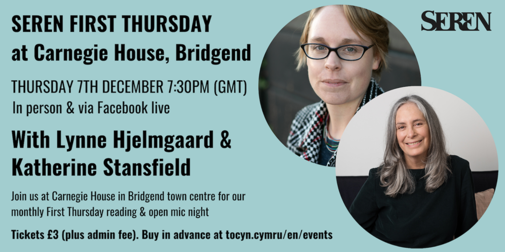 Seren First Thursday at Carnegie House in Bridgend. Thursday 7th December 7:30om GMT. In person and via facebook live. With Lynne Hjelmgaard and Katherine Stansfield. Join us at Carnegie House in Bridgend Town Centre for our monthly First Thursday reading and open mic night. Tickets £3 plus admin fee. Buy in advance at tocyn.cymru/en/events