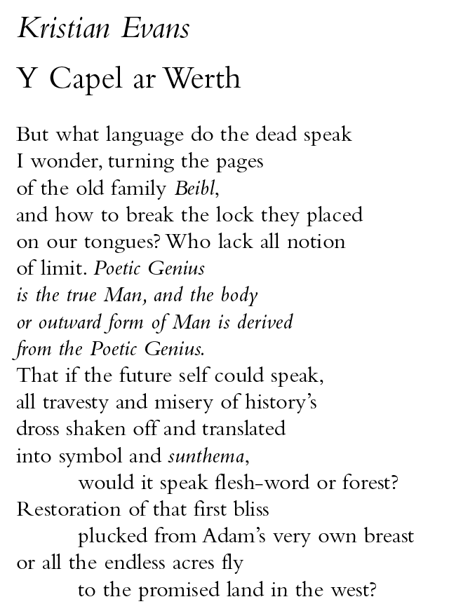 Kristian Evans
Y Capel ar Werth
But what language do the dead speak
I wonder, turning the pages
of the old family Beibl,
and how to break the lock they placed
on our tongues? Who lack all notion
of limit. Poetic Genius
is the true Man, and the body
or outward form of Man is derived
from the Poetic Genius.
That if the future self could speak,
all travesty and misery of history’s
dross shaken off and translated
into symbol and sunthema,
would it speak flesh-word or forest?
Restoration of that first bliss
plucked from Adam’s very own breast
or all the endless acres fly
to the promised land in the west?