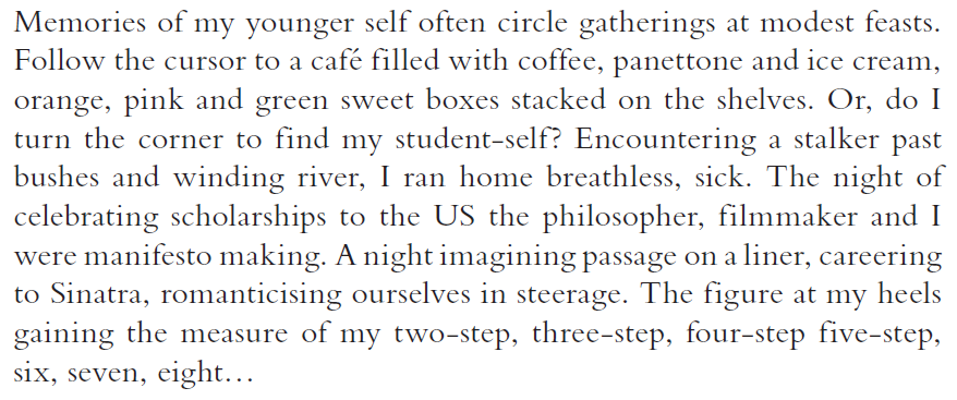 Memories of my younger self often circle gatherings at modest feasts. Follow the cursor to a café filled with coffee, panettone and ice cream, orange, pink and green sweet boxes stacked on the shelves. Or, do I turn the corner to find my student-self? Encountering a stalker past bushes and winding river, I ran home breathless, sick. The night of celebrating scholarships to the US the philosopher, filmmaker and I were manifesto making. A night imagining passage on a liner, careering to Sinatra, romanticising ourselves in steerage. The figure at my heels gaining the measure of my two-step, three-step, four-step five-step, six, seven, eight…