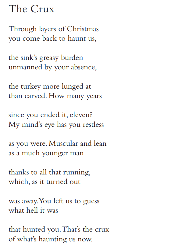 The Crux
Through layers of Christmas 
you come back to haunt us, 
the sink’s greasy burden 
unmanned by your absence, 
the turkey more lunged at 
than carved. How many years 
since you ended it, eleven? 
My mind’s eye has you restless 
as you were. Muscular and lean 
as a much younger man 
thanks to all that running, 
which, as it turned out 
was away. You left us to guess 
what hell it was 
that hunted you. That’s the crux 
of what’s haunting us now.