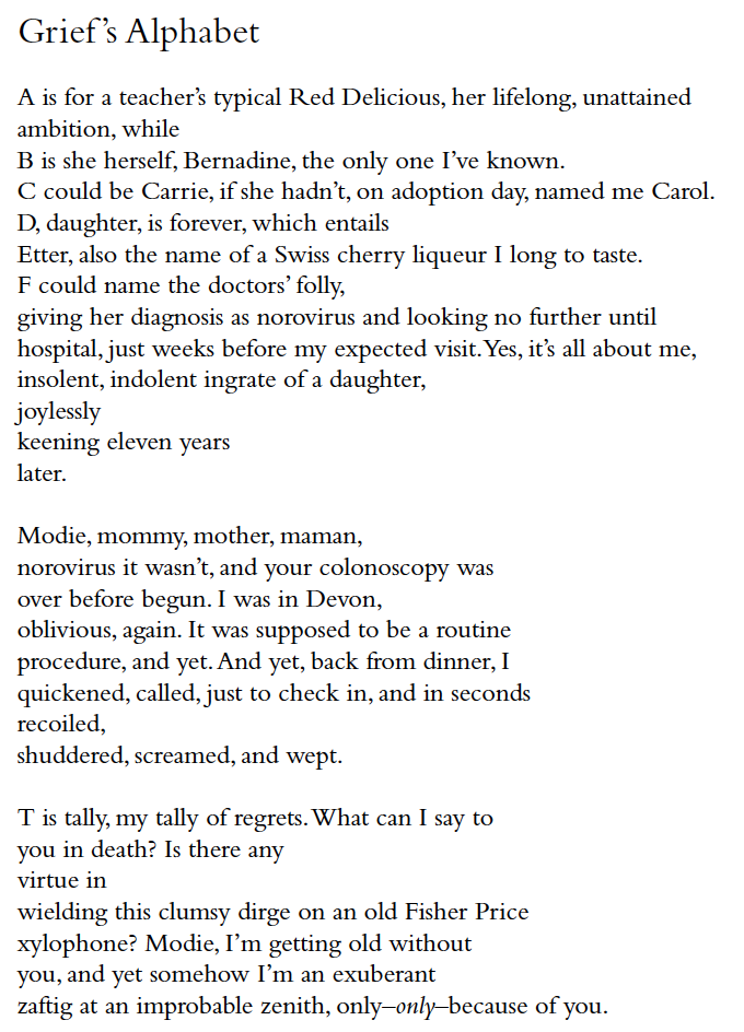 Grief ’s Alphabet
A is for a teacher’s typical Red Delicious, her lifelong, unattained
ambition, while
B is she herself, Bernadine, the only one I’ve known.
C could be Carrie, if she hadn’t, on adoption day, named me Carol.
D, daughter, is forever, which entails
Etter, also the name of a Swiss cherry liqueur I long to taste.
F could name the doctors’ folly,
giving her diagnosis as norovirus and looking no further until
hospital, just weeks before my expected visit. Yes, it’s all about me,
insolent, indolent ingrate of a daughter,
joylessly
keening eleven years
later.
Modie, mommy, mother, maman,
norovirus it wasn’t, and your colonoscopy was
over before begun. I was in Devon,
oblivious, again. It was supposed to be a routine
procedure, and yet. And yet, back from dinner, I
quickened, called, just to check in, and in seconds
recoiled,
shuddered, screamed, and wept.
T is tally, my tally of regrets. What can I say to
you in death? Is there any
virtue in
wielding this clumsy dirge on an old Fisher Price
xylophone? Modie, I’m getting old without
you, and yet somehow I’m an exuberant
zaftig at an improbable zenith, only–only–because of you.