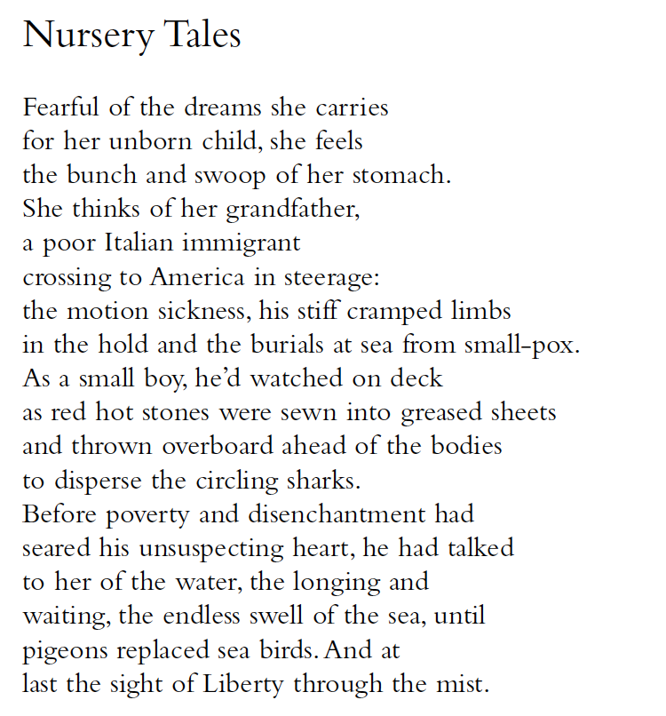 Nursery Tales
Fearful of the dreams she carries
for her unborn child, she feels
the bunch and swoop of her stomach.
She thinks of her grandfather,
a poor Italian immigrant
crossing to America in steerage:
the motion sickness, his stiff cramped limbs
in the hold and the burials at sea from small-pox.
As a small boy, he’d watched on deck
as red hot stones were sewn into greased sheets
and thrown overboard ahead of the bodies
to disperse the circling sharks.
Before poverty and disenchantment had
seared his unsuspecting heart, he had talked
to her of the water, the longing and
waiting, the endless swell of the sea, until
pigeons replaced sea birds. And at
last the sight of Liberty through the mist.