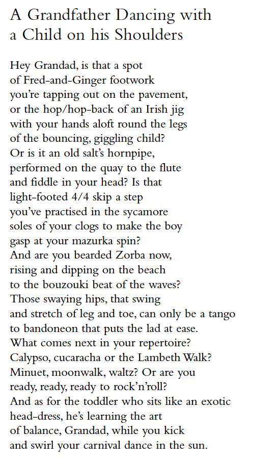 A Grandfather Dancing with
a Child on his Shoulders
Hey Grandad, is that a spot
of Fred-and-Ginger footwork
you’re tapping out on the pavement,
or the hop/hop-back of an Irish jig
with your hands aloft round the legs
of the bouncing, giggling child?
Or is it an old salt’s hornpipe,
performed on the quay to the flute
and fiddle in your head? Is that
light-footed 4/4 skip a step
you’ve practised in the sycamore
soles of your clogs to make the boy
gasp at your mazurka spin?
And are you bearded Zorba now,
rising and dipping on the beach
to the bouzouki beat of the waves?
Those swaying hips, that swing
and stretch of leg and toe, can only be a tango
to bandoneon that puts the lad at ease.
What comes next in your repertoire?
Calypso, cucaracha or the Lambeth Walk?
Minuet, moonwalk, waltz? Or are you
ready, ready, ready to rock’n’roll?
And as for the toddler who sits like an exotic
head-dress, he’s learning the art
of balance, Grandad, while you kick
and swirl your carnival dance in the sun.