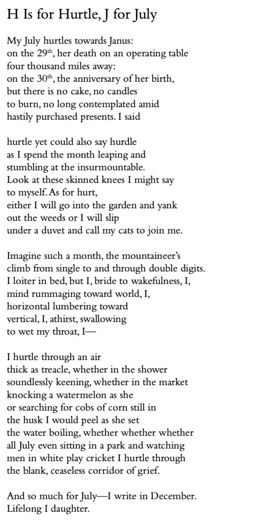 H Is for Hurtle, J for July
My July hurtles towards Janus:
on the 29th, her death on an operating table four thousand miles away:
on the 30th, the anniversary of her birth, but there is no cake, no candles
to burn, no long contemplated amid
hastily purchased presents. I said
hurtle yet could also say hurdle
as I spend the month leaping and stumbling at the insurmountable.
Look at these skinned knees I might say to myself.As for hurt,
either I will go into the garden and yank out the weeds or I will slip
under a duvet and call my cats to join me.
Imagine such a month, the mountaineer’s climb from single to and through double digits. I loiter in bed, but I, bride to wakefulness, I, mind rummaging toward world, I,
horizontal lumbering toward
vertical, I, athirst, swallowing
to wet my throat, I—
I hurtle through an air
thick as treacle, whether in the shower soundlessly keening, whether in the market knocking a watermelon as she
or searching for cobs of corn still in
the husk I would peel as she set
the water boiling, whether whether whether all July even sitting in a park and watching men in white play cricket I hurtle through the blank, ceaseless corridor of grief.
And so much for July—I write in December. Lifelong I daughter.