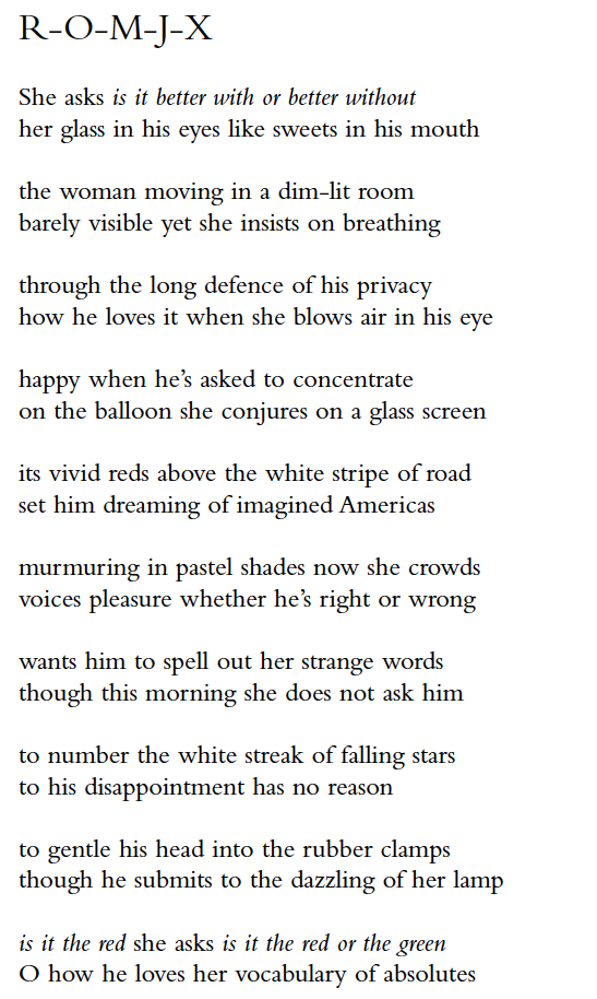 R-O-M-J-X
She asks is it better with or better without
her glass in his eyes like sweets in his mouth
the woman moving in a dim-lit room
barely visible yet she insists on breathing
through the long defence of his privacy
how he loves it when she blows air in his eye
happy when he’s asked to concentrate
on the balloon she conjures on a glass screen
its vivid reds above the white stripe of road
set him dreaming of imagined Americas
murmuring in pastel shades now she crowds
voices pleasure whether he’s right or wrong
wants him to spell out her strange words
though this morning she does not ask him
to number the white streak of falling stars
to his disappointment has no reason
to gentle his head into the rubber clamps
though he submits to the dazzling of her lamp
is it the red she asks is it the red or the green
O how he loves her vocabulary of absolutes
