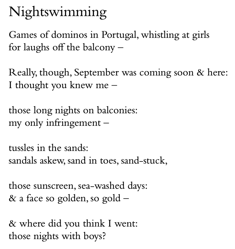 Nightswimming
Games of dominos in Portugal, whistling at girls for laughs off the balcony –
Really, though, September was coming soon & here: I thought you knew me –
those long nights on balconies: my only infringement –
tussles in the sands:
sandals askew, sand in toes, sand-stuck,
those sunscreen, sea-washed days: & a face so golden, so gold –
& where did you think I went: those nights with boys?
