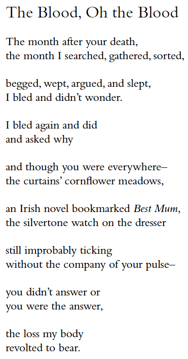 The Blood, Oh the Blood
The month after your death,
the month I searched, gathered, sorted,
begged, wept, argued, and slept,
I bled and didn’t wonder.
I bled again and did
and asked why
and though you were everywhere–
the curtains’ cornflower meadows,
an Irish novel bookmarked Best Mum,
the silvertone watch on the dresser
still improbably ticking
without the company of your pulse–
you didn’t answer or
you were the answer,
the loss my body
revolted to bear.
