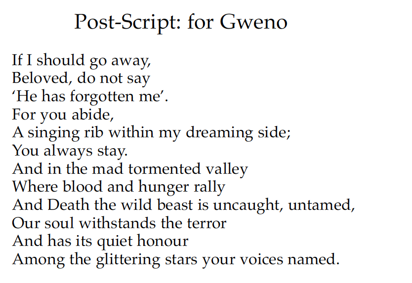 Post-Script: for Gweno
If I should go away,
Beloved, do not say
'He has forgotten me'.
For you abide,
A singing rib within my dreaming side;
You always stay.
And in the mad tormented valley
Where blood and hunger rally
And Death the wild beast is uncaught, untamed,
Our soul withstands the terror
And has it quiet honour
Among the glittering stars your voices named.