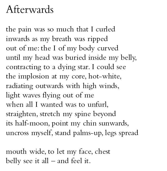 Afterwards
the pain was so much that I curled
inwards as my breath was ripped
out of me: the I of my body curved
until my head was buried inside my belly,
contracting to a dying star. I could see
the implosion at my core, hot-white,
radiating outwards with high winds,
light waves flying out of me
when all I wanted was to unfurl,
straighten, stretch my spine beyond
its half-moon, point my chin sunwards,
uncross myself, stand palms-up, legs spread
mouth wide, to let my face, chest
belly see it all – and feel it.