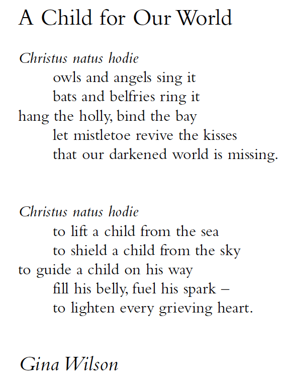 A Child for Our World
Christus natus hodie
owls and angels sing it
bats and belfries ring it
hang the holly, bind the bay
let mistletoe revive the kisses
that our darkened world is missing.
Christus natus hodie
to lift a child from the sea
to shield a child from the sky
to guide a child on his way
fill his belly, fuel his spark –
to lighten every grieving heart.
Gina Wilson