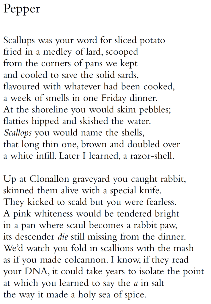 Pepper
Scallups was your word for sliced potato
fried in a medley of lard, scooped
from the corners of pans we kept
and cooled to save the solid sards,
flavoured with whatever had been cooked,
a week of smells in one Friday dinner.
At the shoreline you would skim pebbles;
flatties hipped and skished the water.
Scallops you would name the shells,
that long thin one, brown and doubled over
a white infill. Later I learned, a razor-shell.
Up at Clonallon graveyard you caught rabbit,
skinned them alive with a special knife.
They kicked to scald but you were fearless.
A pink whiteness would be tendered bright
in a pan where scaul becomes a rabbit paw,
its descender die still missing from the dinner.
We’d watch you fold in scallions with the mash
as if you made colcannon. I know, if they read
your DNA, it could take years to isolate the point
at which you learned to say the a in salt
the way it made a holy sea of spice.