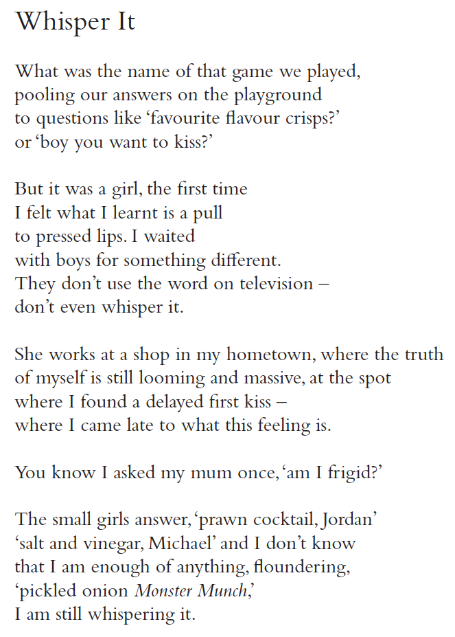 Whisper It
What was the name of that game we played,
pooling our answers on the playground
to questions like ‘favourite flavour crisps?’
or ‘boy you want to kiss?’
But it was a girl, the first time
I felt what I learnt is a pull
to pressed lips. I waited
with boys for something different.
They don’t use the word on television –
don’t even whisper it.
She works at a shop in my hometown, where the truth
of myself is still looming and massive, at the spot
where I found a delayed first kiss –
where I came late to what this feeling is.
You know I asked my mum once, ‘am I frigid?’
The small girls answer, ‘prawn cocktail, Jordan’
‘salt and vinegar, Michael’ and I don’t know
that I am enough of anything, floundering,
‘pickled onion Monster Munch,’
I am still whispering it.