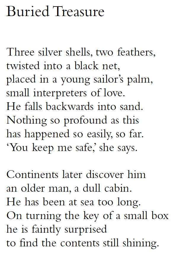 Buried Treasure
Three silver shells, two feathers,
twisted into a black net,
placed in a young sailor’s palm,
small interpreters of love.
He falls backwards into sand.
Nothing so profound as this
has happened so easily, so far.
‘You keep me safe,’ she says.
Continents later discover him
an older man, a dull cabin.
He has been at sea too long.
On turning the key of a small box
he is faintly surprised
to find the contents still shining.