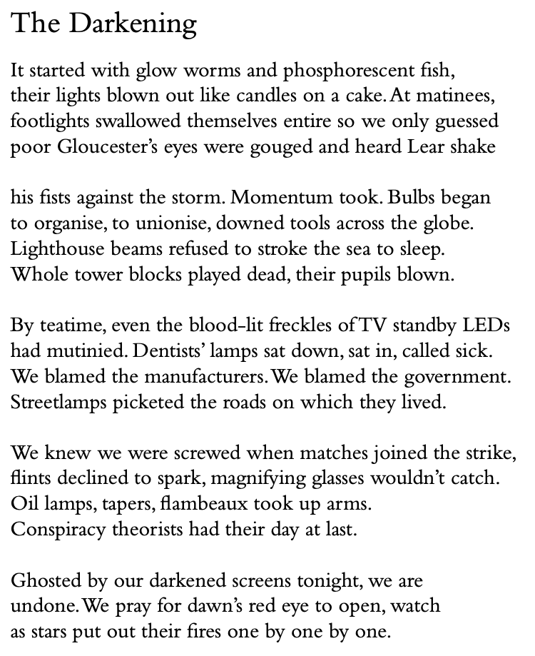 The Darkening
It started with glow worms and phosphorescent fish, their lights blown out like candles on a cake.At matinees, footlights swallowed themselves entire so we only guessed poor Gloucester’s eyes were gouged and heard Lear shake
his fists against the storm. Momentum took. Bulbs began to organise, to unionise, downed tools across the globe. Lighthouse beams refused to stroke the sea to sleep. Whole tower blocks played dead, their pupils blown.
By teatime, even the blood-lit freckles of TV standby LEDs had mutinied. Dentists’ lamps sat down, sat in, called sick. We blamed the manufacturers.We blamed the government. Streetlamps picketed the roads on which they lived.
We knew we were screwed when matches joined the strike, flints declined to spark, magnifying glasses wouldn’t catch. Oil lamps, tapers, flambeaux took up arms.
Conspiracy theorists had their day at last.
Ghosted by our darkened screens tonight, we are undone.We pray for dawn’s red eye to open, watch as stars put out their fires one by one by one.