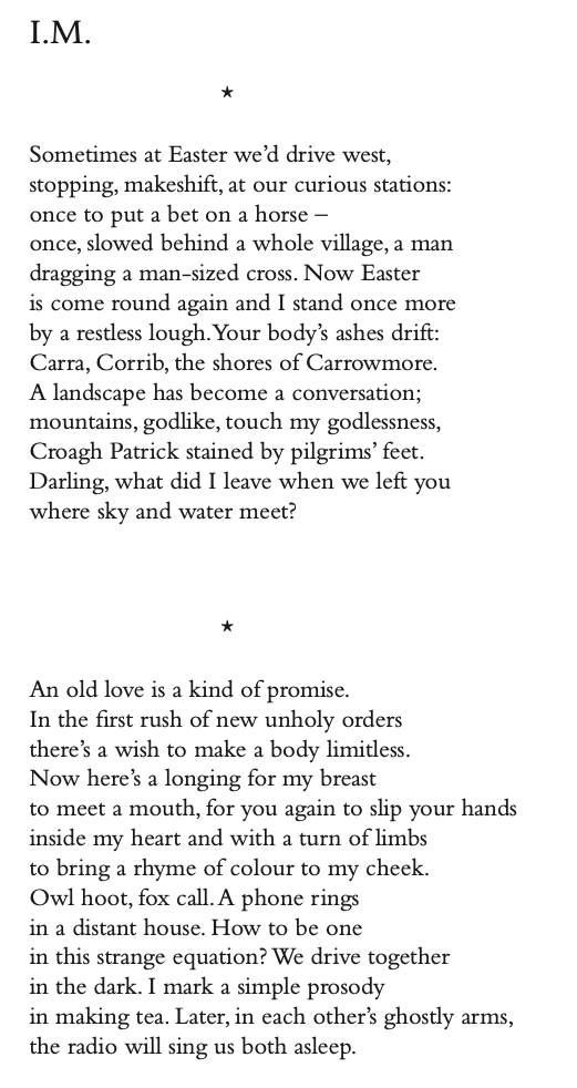 I.M.
*
Sometimes at Easter we’d drive west, stopping, makeshift, at our curious stations: once to put a bet on a horse –
once, slowed behind a whole village, a man dragging a man-sized cross. Now Easter
is come round again and I stand once more by a restless lough.Your body’s ashes drift: Carra, Corrib, the shores of Carrowmore. A landscape has become a conversation; mountains, godlike, touch my godlessness, Croagh Patrick stained by pilgrims’ feet. Darling, what did I leave when we left you where sky and water meet?
*
An old love is a kind of promise.
In the first rush of new unholy orders
there’s a wish to make a body limitless.
Now here’s a longing for my breast
to meet a mouth, for you again to slip your hands inside my heart and with a turn of limbs
to bring a rhyme of colour to my cheek.
Owl hoot, fox call.A phone rings
in a distant house. How to be one
in this strange equation? We drive together
in the dark. I mark a simple prosody
in making tea. Later, in each other’s ghostly arms, the radio will sing us both asleep.