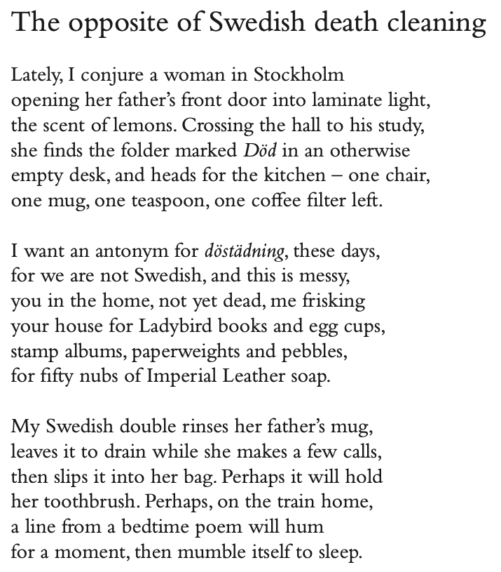The opposite of Swedish death cleaning
Lately, I conjure a woman in Stockholm
opening her father’s front door into laminate light, the scent of lemons. Crossing the hall to his study, she finds the folder marked Död in an otherwise empty desk, and heads for the kitchen – one chair, one mug, one teaspoon, one coffee filter left.
I want an antonym for döstädning, these days, for we are not Swedish, and this is messy, you in the home, not yet dead, me frisking your house for Ladybird books and egg cups, stamp albums, paperweights and pebbles,
for fifty nubs of Imperial Leather soap.
My Swedish double rinses her father’s mug, leaves it to drain while she makes a few calls, then slips it into her bag. Perhaps it will hold her toothbrush. Perhaps, on the train home, a line from a bedtime poem will hum
for a moment, then mumble itself to sleep.
