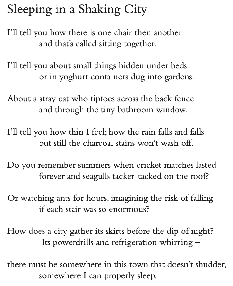 Sleeping in a Shaking City
I’ll tell you how there is one chair then another and that’s called sitting together.
I’ll tell you about small things hidden under beds or in yoghurt containers dug into gardens.
About a stray cat who tiptoes across the back fence and through the tiny bathroom window.
I’ll tell you how thin I feel; how the rain falls and falls but still the charcoal stains won’t wash off.
Do you remember summers when cricket matches lasted forever and seagulls tacker-tacked on the roof?
Or watching ants for hours, imagining the risk of falling if each stair was so enormous?
How does a city gather its skirts before the dip of night? Its powerdrills and refrigeration whirring –
there must be somewhere in this town that doesn’t shudder, somewhere I can properly sleep.