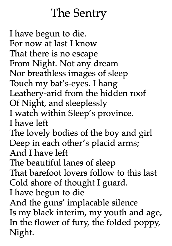 The Sentry
I have begun to die.
For now at last I know
That there is no escape
From Night. Not any dream
Nor breathless images of sleep
Touch my bat’s-eyes. I hang Leathery-arid from the hidden roof
Of Night, and sleeplessly
I watch within Sleep’s province.
I have left
The lovely bodies of the boy and girl Deep in each other’s placid arms;
And I have left
The beautiful lanes of sleep
That barefoot lovers follow to this last Cold shore of thought I guard.
I have begun to die
And the guns’ implacable silence
Is my black interim, my youth and age, In the flower of fury, the folded poppy, Night.