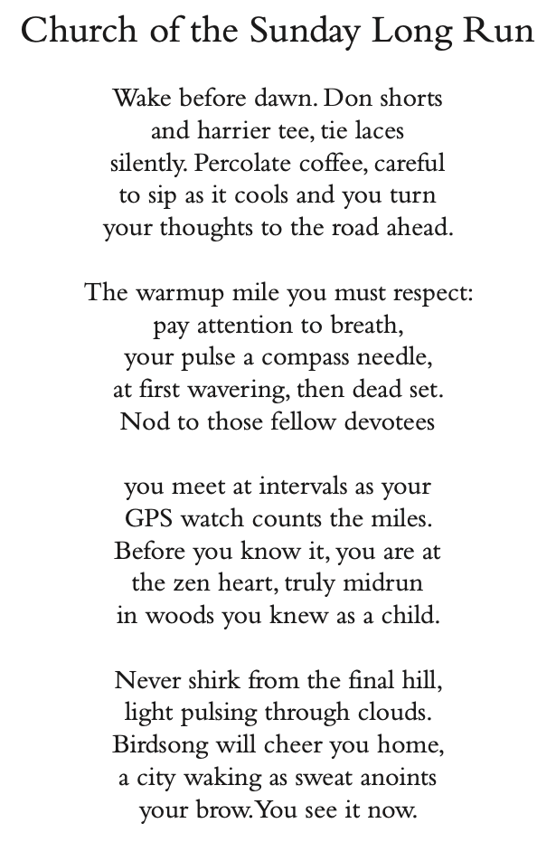 Church of the Sunday Long Run
Wake before dawn. Don shorts and harrier tee, tie laces silently. Percolate coffee, careful to sip as it cools and you turn your thoughts to the road ahead.
The warmup mile you must respect: pay attention to breath,
your pulse a compass needle,
at first wavering, then dead set. Nod to those fellow devotees
you meet at intervals as your
GPS watch counts the miles. Before you know it, you are at the zen heart, truly midrun in woods you knew as a child.
Never shirk from the final hill, light pulsing through clouds. Birdsong will cheer you home, a city waking as sweat anoints your brow.You see it now.